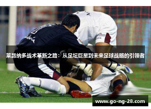 莱昂纳多战术革新之路:从足坛巨星到未来足球战略的引领者 莱昂纳多战术革新之路:从足坛巨星到未来足球战略的引领者