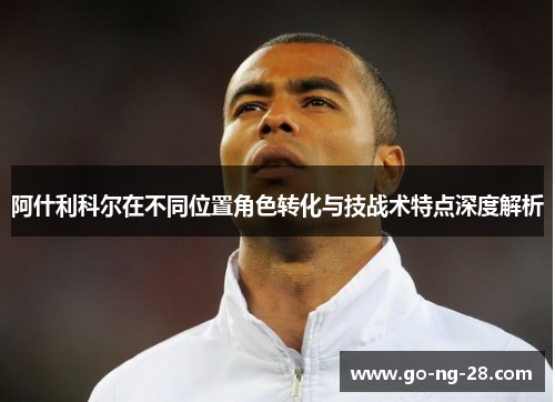 阿什利科尔在不同位置角色转化与技战术特点深度解析 阿什利科尔在不同位置角色转化与技战术特点深度解析
