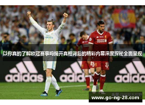 以你真的了解欧冠赛事吗揭开真相背后的精彩内幕深度探秘全面呈现 以你真的了解欧冠赛事吗揭开真相背后的精彩内幕深度探秘全面呈现