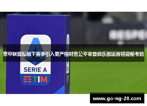 意甲联盟酝酿下赛季引入更严格财务公平审查俱乐部运营将迎新考验