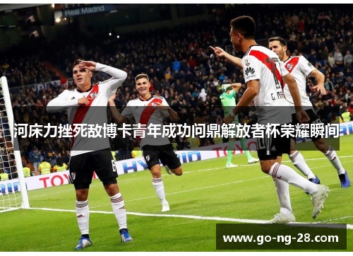 河床力挫死敌博卡青年成功问鼎解放者杯荣耀瞬间